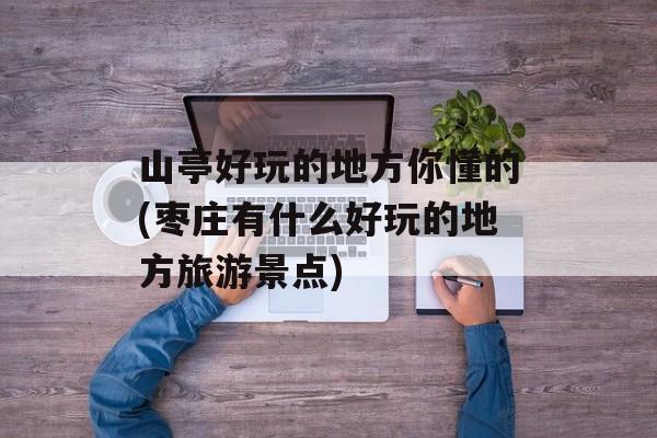 山亭好玩的地方你懂的(枣庄有什么好玩的地方旅游景点)-第1张图片-