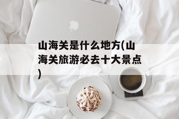 山海关是什么地方(山海关旅游必去十大景点)-第1张图片-