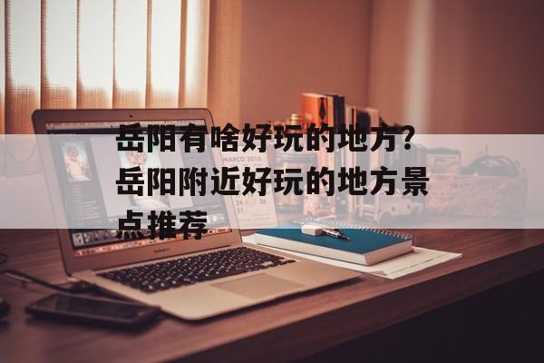 岳阳有啥好玩的地方？岳阳附近好玩的地方景点推荐-第1张图片-