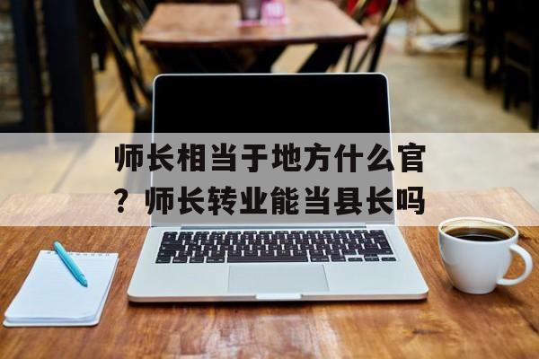 师长相当于地方什么官？师长转业能当县长吗-第1张图片-
