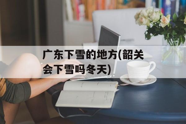 广东下雪的地方(韶关会下雪吗冬天)-第1张图片-