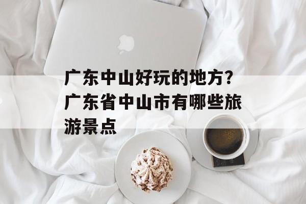 广东中山好玩的地方？广东省中山市有哪些旅游景点-第1张图片-