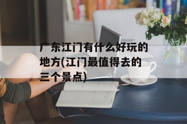 广东江门有什么好玩的地方(江门最值得去的三个景点)-第1张图片-