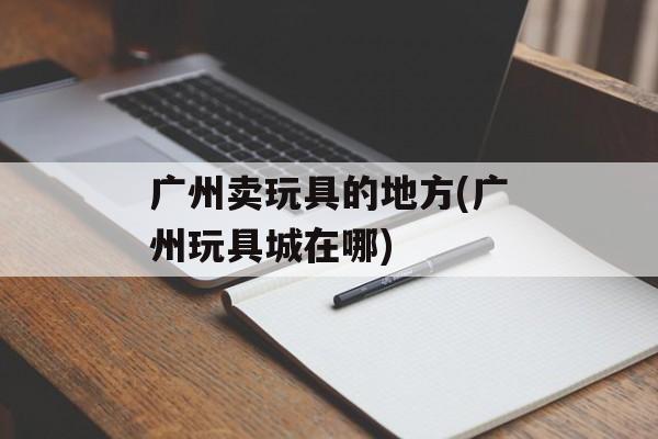 广州卖玩具的地方(广州玩具城在哪)-第1张图片-