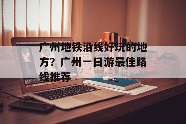 广州地铁沿线好玩的地方？广州一日游最佳路线推荐-第1张图片-