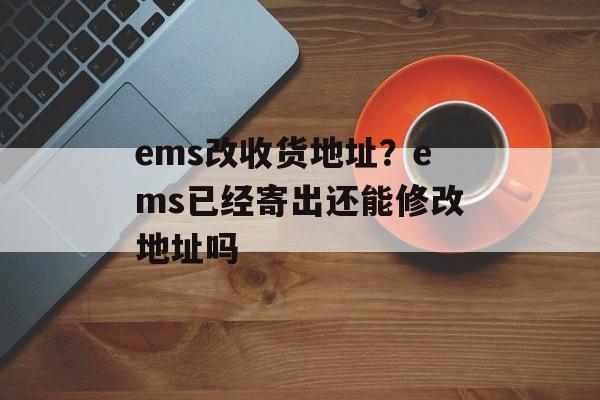 ems改收货地址？ems已经寄出还能修改地址吗-第1张图片-