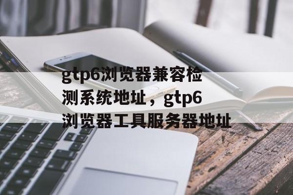 gtp6浏览器兼容检测系统地址，gtp6浏览器工具服务器地址-第1张图片-