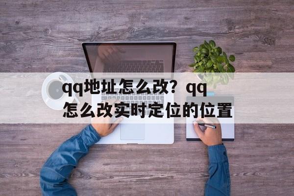 qq地址怎么改？qq怎么改实时定位的位置-第1张图片-