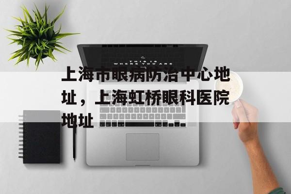 上海市眼病防治中心地址，上海虹桥眼科医院地址-第1张图片-