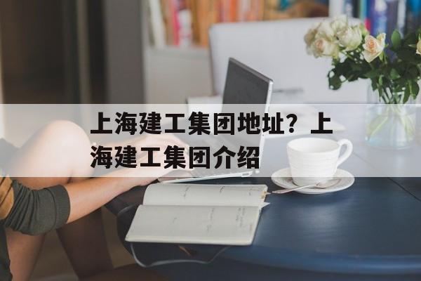 上海建工集团地址？上海建工集团介绍-第1张图片-
