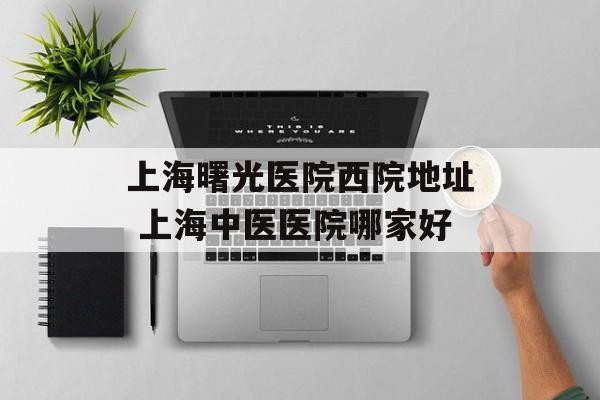 上海曙光医院西院地址 上海中医医院哪家好-第1张图片-