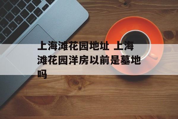 上海滩花园地址 上海滩花园洋房以前是墓地吗-第1张图片-