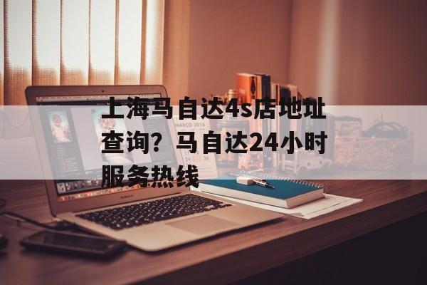 上海马自达4s店地址查询？马自达24小时服务热线-第1张图片-