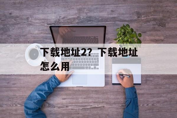 下载地址2？下载地址怎么用-第1张图片-