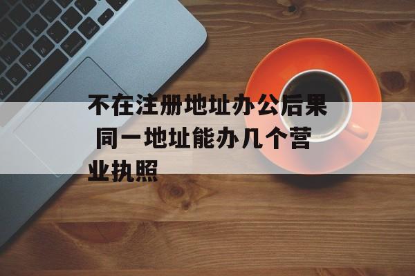 不在注册地址办公后果 同一地址能办几个营业执照-第1张图片-