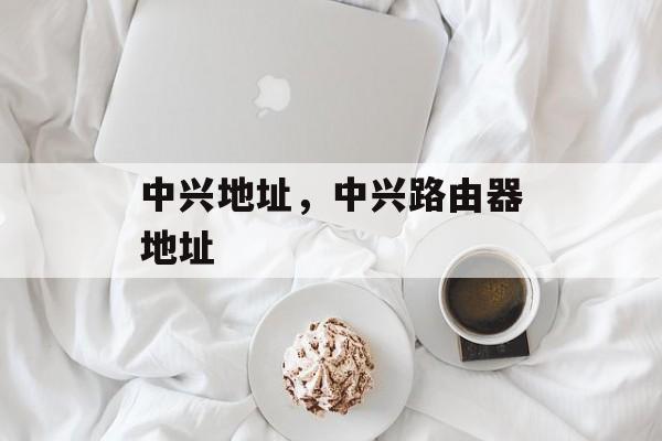 中兴地址，中兴路由器地址-第1张图片-