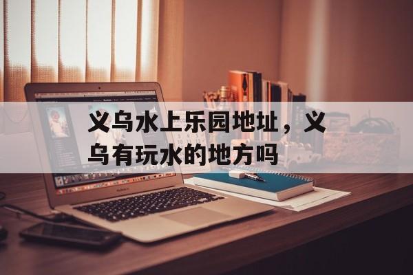 义乌水上乐园地址，义乌有玩水的地方吗-第1张图片-