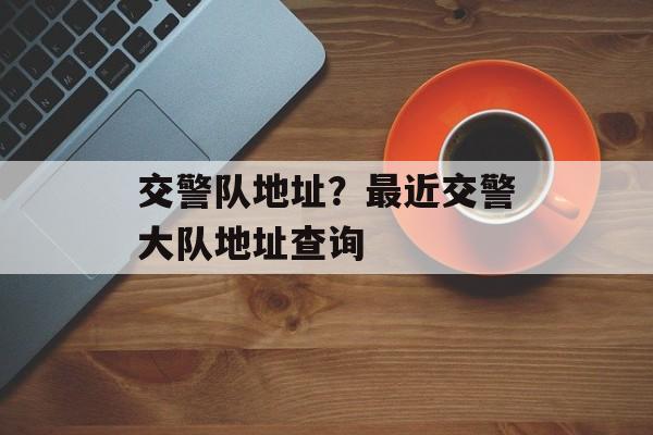 交警队地址？最近交警大队地址查询-第1张图片-