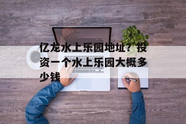 亿龙水上乐园地址？投资一个水上乐园大概多少钱-第1张图片-