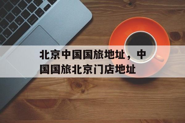 北京中国国旅地址，中国国旅北京门店地址-第1张图片-