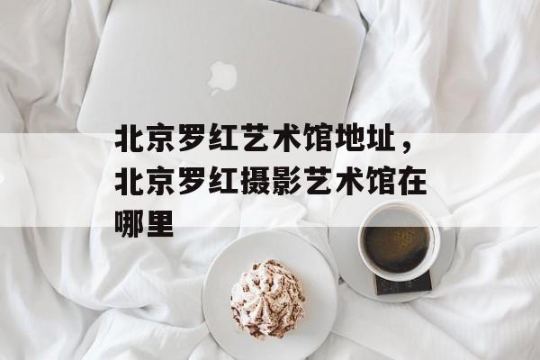 北京罗红艺术馆地址，北京罗红摄影艺术馆在哪里-第1张图片-