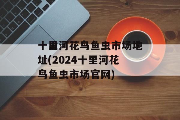十里河花鸟鱼虫市场地址(2024十里河花鸟鱼虫市场官网)-第1张图片-