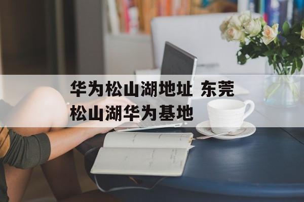 华为松山湖地址 东莞松山湖华为基地-第1张图片-