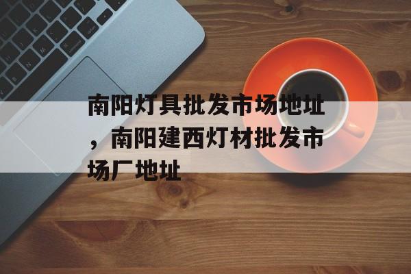 南阳灯具批发市场地址，南阳建西灯材批发市场厂地址-第1张图片-