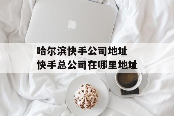 哈尔滨快手公司地址 快手总公司在哪里地址-第1张图片-