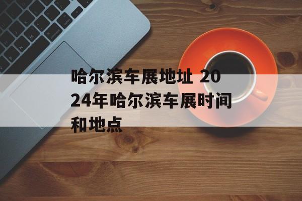 哈尔滨车展地址 2024年哈尔滨车展时间和地点-第1张图片-