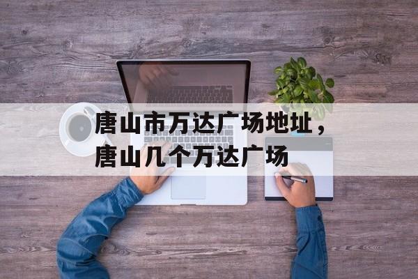 唐山市万达广场地址，唐山几个万达广场-第1张图片-