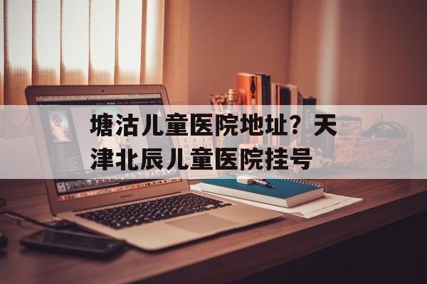 塘沽儿童医院地址？天津北辰儿童医院挂号-第1张图片-