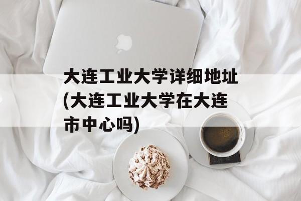 大连工业大学详细地址(大连工业大学在大连市中心吗)-第1张图片-