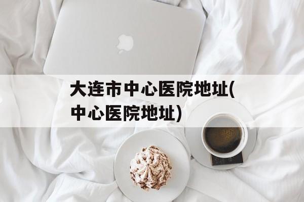 大连市中心医院地址(中心医院地址)-第1张图片-