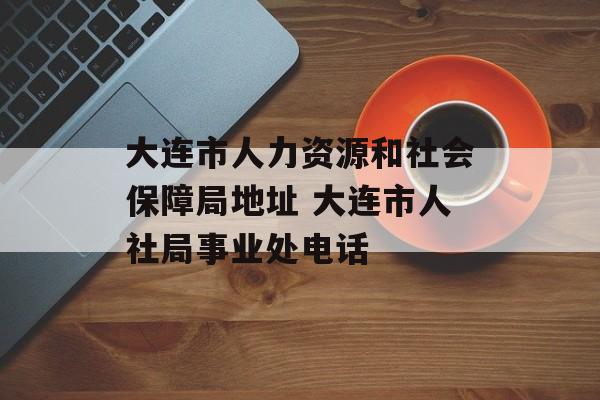 大连市人力资源和社会保障局地址 大连市人社局事业处电话-第1张图片-