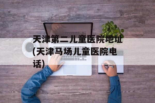 天津第二儿童医院地址(天津马场儿童医院电话)-第1张图片-