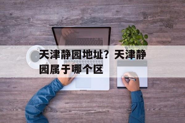 天津静园地址？天津静园属于哪个区-第1张图片-