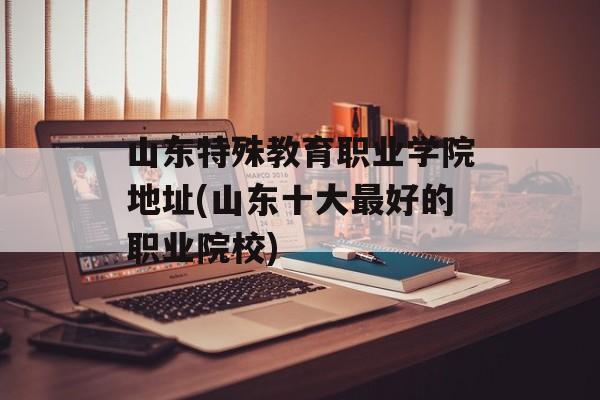 山东特殊教育职业学院地址(山东十大最好的职业院校)-第1张图片-