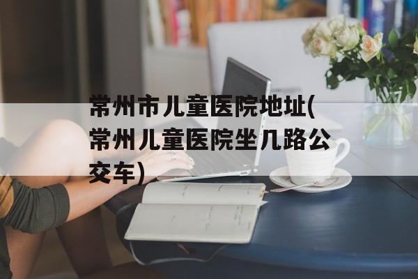 常州市儿童医院地址(常州儿童医院坐几路公交车)-第1张图片-