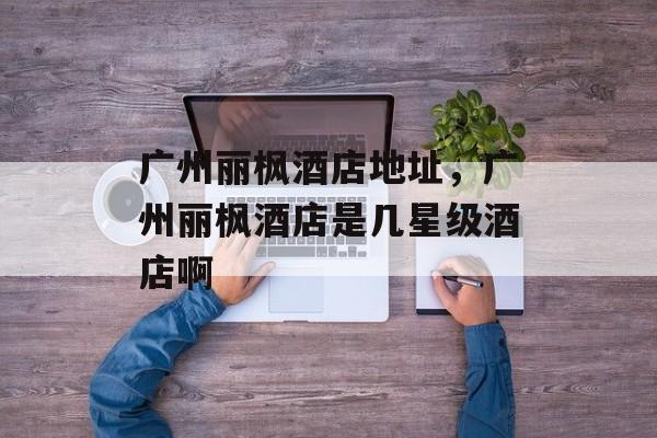 广州丽枫酒店地址，广州丽枫酒店是几星级酒店啊-第1张图片-
