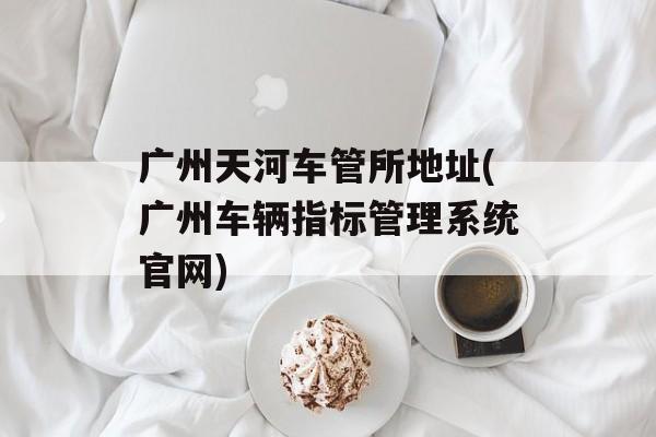 广州天河车管所地址(广州车辆指标管理系统官网)-第1张图片-