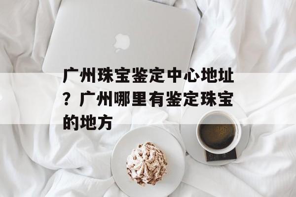 广州珠宝鉴定中心地址？广州哪里有鉴定珠宝的地方-第1张图片-