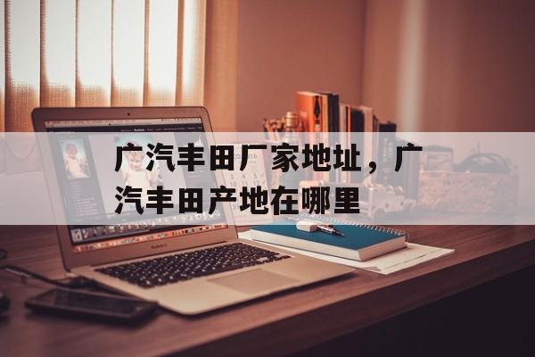 广汽丰田厂家地址，广汽丰田产地在哪里-第1张图片-