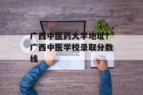 广西中医药大学地址？广西中医学校录取分数线-第1张图片-