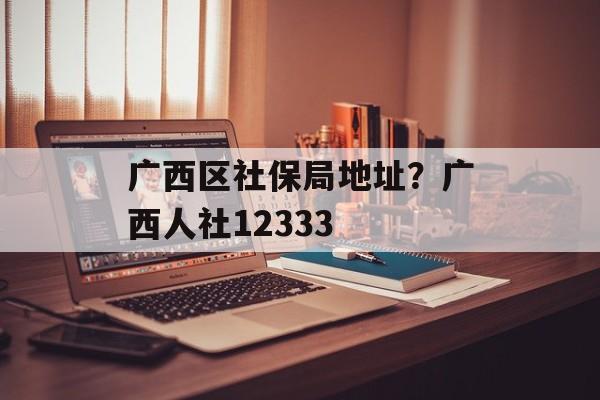 广西区社保局地址？广西人社12333-第1张图片-