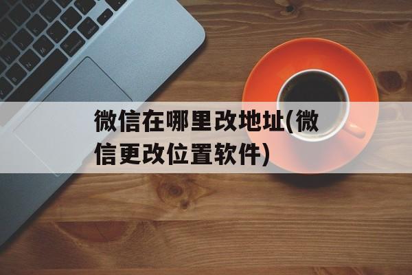 微信在哪里改地址(微信更改位置软件)-第1张图片-