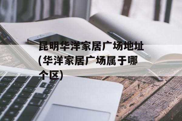 昆明华洋家居广场地址(华洋家居广场属于哪个区)-第1张图片-