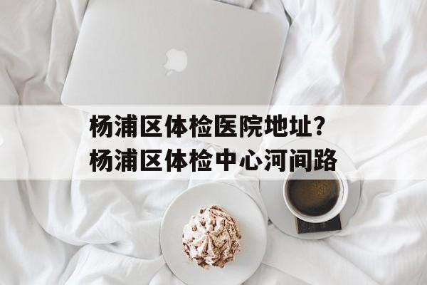 杨浦区体检医院地址？杨浦区体检中心河间路-第1张图片-