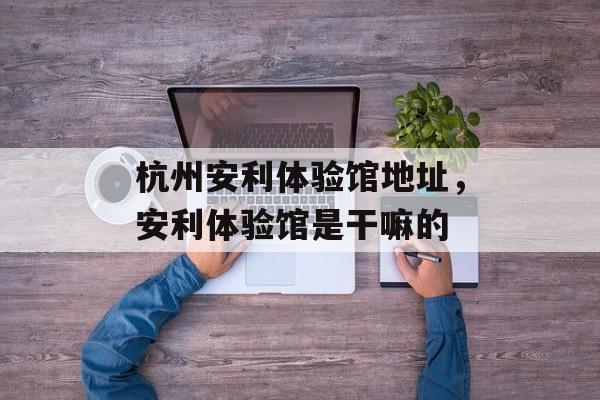 杭州安利体验馆地址，安利体验馆是干嘛的-第1张图片-