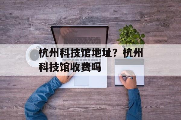 杭州科技馆地址？杭州科技馆收费吗-第1张图片-